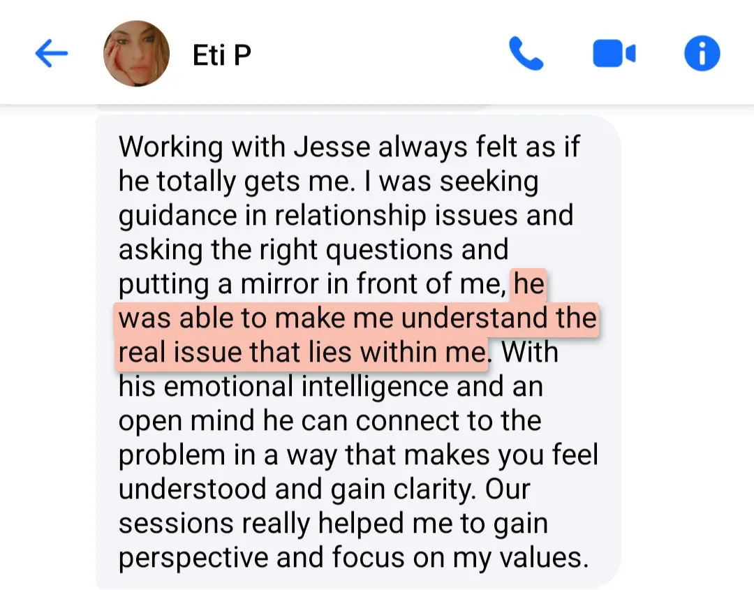 Message from Eti P.: "Working with Jesse always felt as if he totally gets me. I was seeking guidance in relationship issues and asking the right questions and putting a mirror in front of me, he was able to make me understand the real issue that lies within me. With his emotional intelligence and an open mind he can connect to the problem in a way that makes you feel understood and gain clarity. Our sessions really helped me to gain perspective and focus on my values."